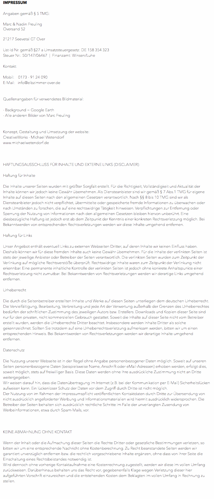 IMPRESSUM Angaben gemäß § 5 TMG: Marc & Nadin Freuling Oversand 52 21217 Seevetal GT Over Ust-Id Nr. gemäß §27 a Umsatzsteuergesetz: DE 158 354 323 Steuer Nr.: 50/147/06467 | Finanzamt: Winsen/Luhe Kontakt: Mobil: 0173 - 91 24 090 E-Mail: info@elbzimmer-over.de Quellenangaben für verwendetes Bildmaterial: - Background = Google Earth - Alle anderen Bilder von Marc Freuling Konzept, Gestaltung und Umsetzung der website: CreativeWorks - Michael Wetendorf www.michaelwetendorf.de HAFTUNGSAUSSCHLUSS FÜR INHALTE UND EXTERNE LINKS (DISCLAIMER): Haftung für Inhalte Die Inhalte unserer Seiten wurden mit größter Sorgfalt erstellt. Für die Richtigkeit, Vollständigkeit und Aktualität der Inhalte können wir jedoch keine Gewähr übernehmen. Als Diensteanbieter sind wir gemäß § 7 Abs.1 TMG für eigene Inhalte auf diesen Seiten nach den allgemeinen Gesetzen verantwortlich. Nach §§ 8 bis 10 TMG sind wir als Diensteanbieter jedoch nicht verpflichtet, übermittelte oder gespeicherte fremde Informationen zu überwachen oder nach Umständen zu forschen, die auf eine rechtswidrige Tätigkeit hinweisen. Verpflichtungen zur Entfernung oder Sperrung der Nutzung von Informationen nach den allgemeinen Gesetzen bleiben hiervon unberührt. Eine diesbezügliche Haftung ist jedoch erst ab dem Zeitpunkt der Kenntnis einer konkreten Rechtsverletzung möglich. Bei Bekanntwerden von entsprechenden Rechtsverletzungen werden wir diese Inhalte umgehend entfernen. Haftung für Links Unser Angebot enthält eventuell Links zu externen Webseiten Dritter, auf deren Inhalte wir keinen Einfluss haben. Deshalb können wir für diese fremden Inhalte auch keine Gewähr übernehmen. Für die Inhalte der verlinkten Seiten ist stets der jeweilige Anbieter oder Betreiber der Seiten verantwortlich. Die verlinkten Seiten wurden zum Zeitpunkt der Verlinkung auf mögliche Rechtsverstöße überprüft. Rechtswidrige Inhalte waren zum Zeitpunkt der Verlinkung nicht erkennbar. Eine permanente inhaltliche Kontrolle der verlinkten Seiten ist jedoch ohne konkrete Anhaltspunkte einer Rechtsverletzung nicht zumutbar. Bei Bekanntwerden von Rechtsverletzungen werden wir derartige Links umgehend entfernen. Urheberrecht Die durch die Seitenbetreiber erstellten Inhalte und Werke auf diesen Seiten unterliegen dem deutschen Urheberrecht. Die Vervielfältigung, Bearbeitung, Verbreitung und jede Art der Verwertung außerhalb der Grenzen des Urheberrechtes bedürfen der schriftlichen Zustimmung des jeweiligen Autors bzw. Erstellers. Downloads und Kopien dieser Seite sind nur für den privaten, nicht kommerziellen Gebrauch gestattet. Soweit die Inhalte auf dieser Seite nicht vom Betreiber erstellt wurden, werden die Urheberrechte Dritter beachtet. Insbesondere werden Inhalte Dritter als solche gekennzeichnet. Sollten Sie trotzdem auf eine Urheberrechtsverletzung aufmerksam werden, bitten wir um einen entsprechenden Hinweis. Bei Bekanntwerden von Rechtsverletzungen werden wir derartige Inhalte umgehend entfernen. Datenschutz Die Nutzung unserer Webseite ist in der Regel ohne Angabe personenbezogener Daten möglich. Soweit auf unseren Seiten personenbezogene Daten (beispielsweise Name, Anschrift oder eMail-Adressen) erhoben werden, erfolgt dies, soweit möglich, stets auf freiwilliger Basis. Diese Daten werden ohne Ihre ausdrückliche Zustimmung nicht an Dritte weitergegeben. Wir weisen darauf hin, dass die Datenübertragung im Internet (z.B. bei der Kommunikation per E-Mail) Sicherheitslücken aufweisen kann. Ein lückenloser Schutz der Daten vor dem Zugriff durch Dritte ist nicht möglich. Der Nutzung von im Rahmen der Impressumspflicht veröffentlichten Kontaktdaten durch Dritte zur Übersendung von nicht ausdrücklich angeforderter Werbung und Informationsmaterialien wird hiermit ausdrücklich widersprochen. Die Betreiber der Seiten behalten sich ausdrücklich rechtliche Schritte im Falle der unverlangten Zusendung von Werbeinformationen, etwa durch Spam-Mails, vor. KEINE ABMAHNUNG OHNE KONTAKT Wenn der Inhalt oder die Aufmachung dieser Seiten die Rechte Dritter oder gesetzliche Bestimmungen verletzen, so bitten wir um eine entsprechende Nachricht ohne Kostenberechnung. Zu Recht beanstandete Seiten werden wir garantiert unverzüglich entfernen bzw. die rechtlich vorgeschriebene Inhalte ergänzen, ohne dass von ihrer Seite die Einschaltung eines Rechtsbeistandes notwendig ist. Wird dennoch ohne vorherige Kontaktaufnahme eine Kostenrechnung zugestellt, werden wir diese im vollen Umfang zurückweisen. Darüberhinaus behalten uns das Recht vor, gegebenenfalls Klage wegen Verletzung dieser hier aufgeführten Vorschrift einzureichen und die entstehenden Kosten dem Beklagten im vollen Umfang in Rechnung zu stellen. 
